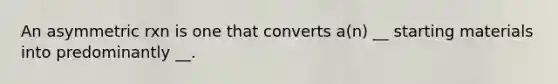 An asymmetric rxn is one that converts a(n) __ starting materials into predominantly __.