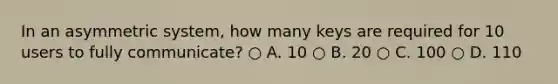 In an asymmetric system, how many keys are required for 10 users to fully communicate? ○ A. 10 ○ B. 20 ○ C. 100 ○ D. 110