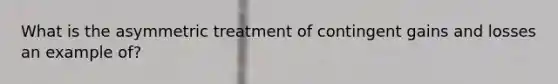 What is the asymmetric treatment of contingent gains and losses an example of?