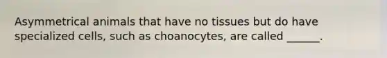 Asymmetrical animals that have no tissues but do have specialized cells, such as choanocytes, are called ______.