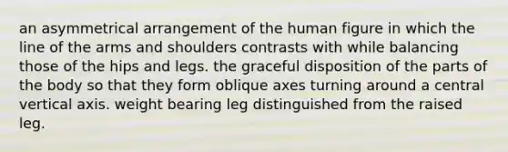 an asymmetrical arrangement of the human figure in which the line of the arms and shoulders contrasts with while balancing those of the hips and legs. the graceful disposition of the parts of the body so that they form oblique axes turning around a central vertical axis. weight bearing leg distinguished from the raised leg.