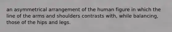 an asymmetrical arrangement of the human figure in which the line of the arms and shoulders contrasts with, while balancing, those of the hips and legs.