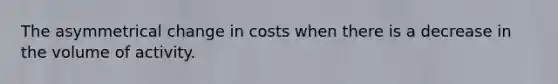 The asymmetrical change in costs when there is a decrease in the volume of activity.