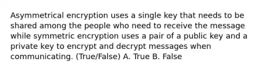 Asymmetrical encryption uses a single key that needs to be shared among the people who need to receive the message while symmetric encryption uses a pair of a public key and a private key to encrypt and decrypt messages when communicating. (True/False) A. True B. False