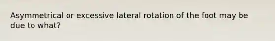 Asymmetrical or excessive lateral rotation of the foot may be due to what?