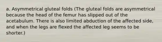 a. Asymmetrical gluteal folds (The gluteal folds are asymmetrical because the head of the femur has slipped out of the acetabulum. There is also limited abduction of the affected side, and when the legs are flexed the affected leg seems to be shorter.)