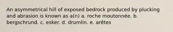 An asymmetrical hill of exposed bedrock produced by plucking and abrasion is known as a(n) a. roche moutonnée. b. bergschrund. c. esker. d. drumlin. e. arêtes