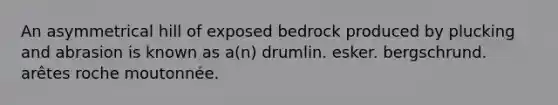 An asymmetrical hill of exposed bedrock produced by plucking and abrasion is known as a(n) drumlin. esker. bergschrund. arêtes roche moutonnée.