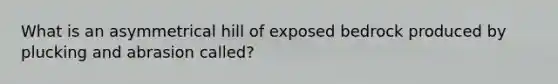 What is an asymmetrical hill of exposed bedrock produced by plucking and abrasion called?