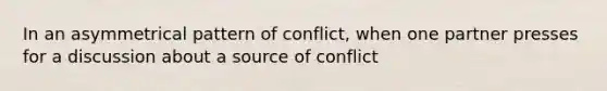 In an asymmetrical pattern of conflict, when one partner presses for a discussion about a source of conflict