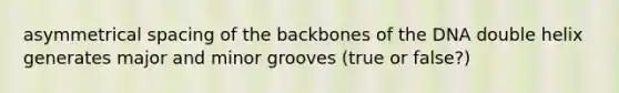 asymmetrical spacing of the backbones of the DNA double helix generates major and minor grooves (true or false?)