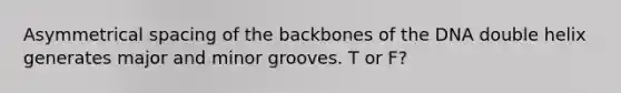 Asymmetrical spacing of the backbones of the DNA double helix generates major and minor grooves. T or F?