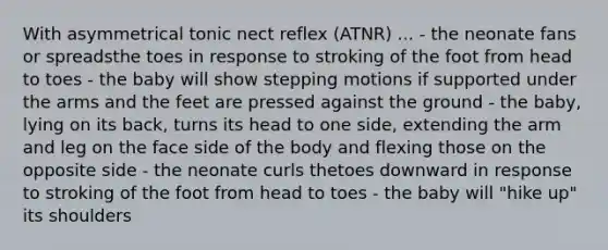 With asymmetrical tonic nect reflex (ATNR) ... - the neonate fans or spreadsthe toes in response to stroking of the foot from head to toes - the baby will show stepping motions if supported under the arms and the feet are pressed against the ground - the baby, lying on its back, turns its head to one side, extending the arm and leg on the face side of the body and flexing those on the opposite side - the neonate curls thetoes downward in response to stroking of the foot from head to toes - the baby will "hike up" its shoulders