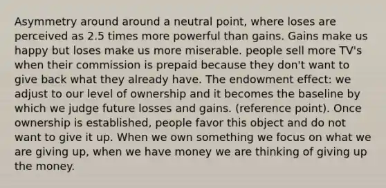 Asymmetry around around a neutral point, where loses are perceived as 2.5 times more powerful than gains. Gains make us happy but loses make us more miserable. people sell more TV's when their commission is prepaid because they don't want to give back what they already have. The endowment effect: we adjust to our level of ownership and it becomes the baseline by which we judge future losses and gains. (reference point). Once ownership is established, people favor this object and do not want to give it up. When we own something we focus on what we are giving up, when we have money we are thinking of giving up the money.