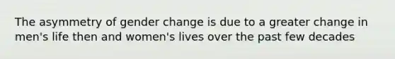 The asymmetry of gender change is due to a greater change in men's life then and women's lives over the past few decades