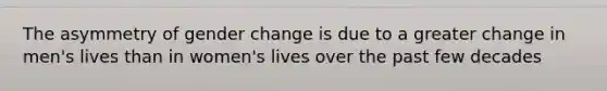 The asymmetry of gender change is due to a greater change in men's lives than in women's lives over the past few decades