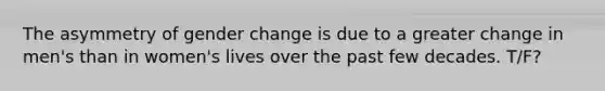 The asymmetry of gender change is due to a greater change in men's than in women's lives over the past few decades. T/F?