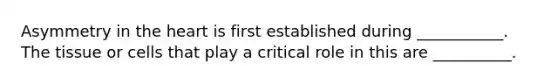Asymmetry in the heart is first established during ___________. The tissue or cells that play a critical role in this are __________.