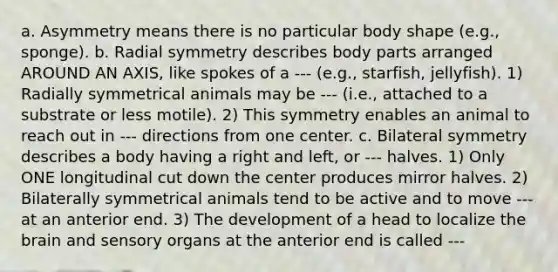 a. Asymmetry means there is no particular body shape (e.g., sponge). b. Radial symmetry describes body parts arranged AROUND AN AXIS, like spokes of a --- (e.g., starfish, jellyfish). 1) Radially symmetrical animals may be --- (i.e., attached to a substrate or less motile). 2) This symmetry enables an animal to reach out in --- directions from one center. c. Bilateral symmetry describes a body having a right and left, or --- halves. 1) Only ONE longitudinal cut down the center produces mirror halves. 2) Bilaterally symmetrical animals tend to be active and to move --- at an anterior end. 3) The development of a head to localize the brain and sensory organs at the anterior end is called ---