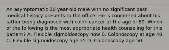 An asymptomatic 30 year-old male with no significant past medical history presents to the office. He is concerned about his father being diagnosed with colon cancer at the age of 60. Which of the following is the most appropriate health counseling for this patient? A. Flexible sigmoidoscopy now B. Colonoscopy at age 40 C. Flexible sigmoidoscopy age 35 D. Colonoscopy age 50