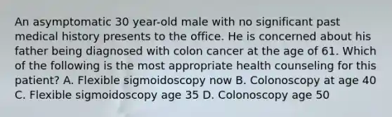 An asymptomatic 30 year-old male with no significant past medical history presents to the office. He is concerned about his father being diagnosed with colon cancer at the age of 61. Which of the following is the most appropriate health counseling for this patient? A. Flexible sigmoidoscopy now B. Colonoscopy at age 40 C. Flexible sigmoidoscopy age 35 D. Colonoscopy age 50