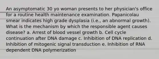 An asymptomatic 30 yo woman presents to her physician's office for a routine health maintenance examination. Papanicolau smear indicates high grade dysplasia (i.e., an abnormal growth). What is the mechanism by which the responsible agent causes disease? a. Arrest of blood vessel growth b. Cell cycle continuation after DNA damage c. Inhibition of DNA replication d. Inhibition of mitogenic signal transduction e. Inhibition of RNA dependent DNA polymerization