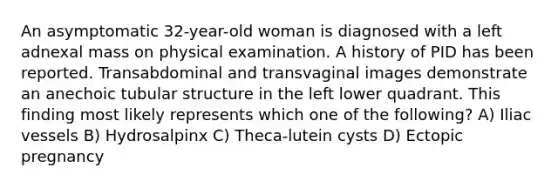 An asymptomatic 32-year-old woman is diagnosed with a left adnexal mass on physical examination. A history of PID has been reported. Transabdominal and transvaginal images demonstrate an anechoic tubular structure in the left lower quadrant. This finding most likely represents which one of the following? A) Iliac vessels B) Hydrosalpinx C) Theca-lutein cysts D) Ectopic pregnancy