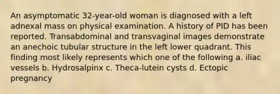 An asymptomatic 32-year-old woman is diagnosed with a left adnexal mass on physical examination. A history of PID has been reported. Transabdominal and transvaginal images demonstrate an anechoic tubular structure in the left lower quadrant. This finding most likely represents which one of the following a. iliac vessels b. Hydrosalpinx c. Theca-lutein cysts d. Ectopic pregnancy