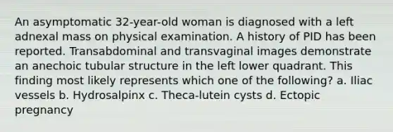 An asymptomatic 32-year-old woman is diagnosed with a left adnexal mass on physical examination. A history of PID has been reported. Transabdominal and transvaginal images demonstrate an anechoic tubular structure in the left lower quadrant. This finding most likely represents which one of the following? a. Iliac vessels b. Hydrosalpinx c. Theca-lutein cysts d. Ectopic pregnancy