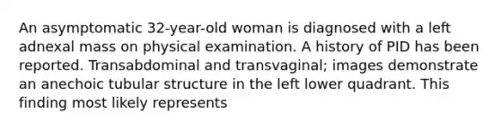 An asymptomatic 32-year-old woman is diagnosed with a left adnexal mass on physical examination. A history of PID has been reported. Transabdominal and transvaginal; images demonstrate an anechoic tubular structure in the left lower quadrant. This finding most likely represents