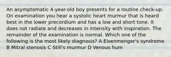 An asymptomatic 4-year-old boy presents for a routine check-up. On examination you hear a systolic heart murmur that is heard best in the lower precordium and has a low and short tone. It does not radiate and decreases in intensity with inspiration. The remainder of the examination is normal. Which one of the following is the most likely diagnosis? A Eisenmenger's syndrome B Mitral stenosis C Still's murmur D Venous hum