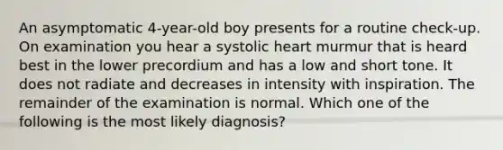 An asymptomatic 4-year-old boy presents for a routine check-up. On examination you hear a systolic heart murmur that is heard best in the lower precordium and has a low and short tone. It does not radiate and decreases in intensity with inspiration. The remainder of the examination is normal. Which one of the following is the most likely diagnosis?