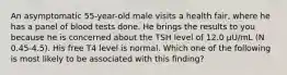 An asymptomatic 55-year-old male visits a health fair, where he has a panel of blood tests done. He brings the results to you because he is concerned about the TSH level of 12.0 µU/mL (N 0.45-4.5). His free T4 level is normal. Which one of the following is most likely to be associated with this finding?