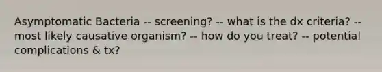 Asymptomatic Bacteria -- screening? -- what is the dx criteria? -- most likely causative organism? -- how do you treat? -- potential complications & tx?