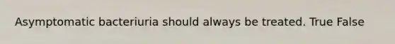 Asymptomatic bacteriuria should always be treated. True False