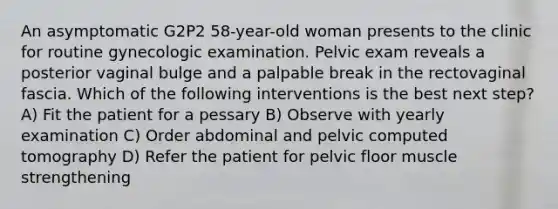 An asymptomatic G2P2 58-year-old woman presents to the clinic for routine gynecologic examination. Pelvic exam reveals a posterior vaginal bulge and a palpable break in the rectovaginal fascia. Which of the following interventions is the best next step? A) Fit the patient for a pessary B) Observe with yearly examination C) Order abdominal and pelvic computed tomography D) Refer the patient for pelvic floor muscle strengthening