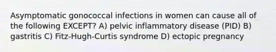 Asymptomatic gonococcal infections in women can cause all of the following EXCEPT? A) pelvic inflammatory disease (PID) B) gastritis C) Fitz-Hugh-Curtis syndrome D) ectopic pregnancy