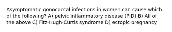 Asymptomatic gonococcal infections in women can cause which of the following? A) pelvic inflammatory disease (PID) B) All of the above C) Fitz-Hugh-Curtis syndrome D) ectopic pregnancy