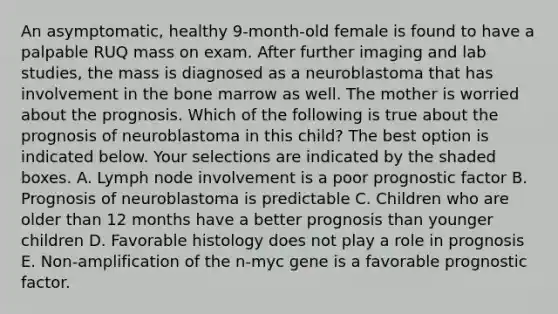 An asymptomatic, healthy 9-month-old female is found to have a palpable RUQ mass on exam. After further imaging and lab studies, the mass is diagnosed as a neuroblastoma that has involvement in the bone marrow as well. The mother is worried about the prognosis. Which of the following is true about the prognosis of neuroblastoma in this child? The best option is indicated below. Your selections are indicated by the shaded boxes. A. Lymph node involvement is a poor prognostic factor B. Prognosis of neuroblastoma is predictable C. Children who are older than 12 months have a better prognosis than younger children D. Favorable histology does not play a role in prognosis E. Non-amplification of the n-myc gene is a favorable prognostic factor.