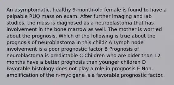 An asymptomatic, healthy 9-month-old female is found to have a palpable RUQ mass on exam. After further imaging and lab studies, the mass is diagnosed as a neuroblastoma that has involvement in the bone marrow as well. The mother is worried about the prognosis. Which of the following is true about the prognosis of neuroblastoma in this child? A Lymph node involvement is a poor prognostic factor B Prognosis of neuroblastoma is predictable C Children who are older than 12 months have a better prognosis than younger children D Favorable histology does not play a role in prognosis E Non-amplification of the n-myc gene is a favorable prognostic factor.