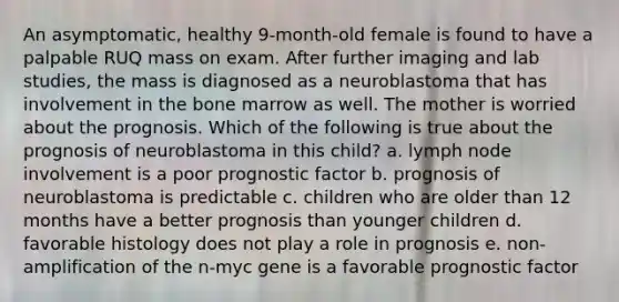 An asymptomatic, healthy 9-month-old female is found to have a palpable RUQ mass on exam. After further imaging and lab studies, the mass is diagnosed as a neuroblastoma that has involvement in the bone marrow as well. The mother is worried about the prognosis. Which of the following is true about the prognosis of neuroblastoma in this child? a. lymph node involvement is a poor prognostic factor b. prognosis of neuroblastoma is predictable c. children who are older than 12 months have a better prognosis than younger children d. favorable histology does not play a role in prognosis e. non-amplification of the n-myc gene is a favorable prognostic factor