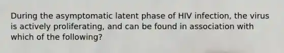 During the asymptomatic latent phase of HIV infection, the virus is actively proliferating, and can be found in association with which of the following?