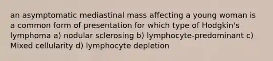 an asymptomatic mediastinal mass affecting a young woman is a common form of presentation for which type of Hodgkin's lymphoma a) nodular sclerosing b) lymphocyte-predominant c) Mixed cellularity d) lymphocyte depletion