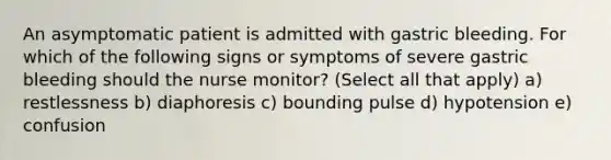 An asymptomatic patient is admitted with gastric bleeding. For which of the following signs or symptoms of severe gastric bleeding should the nurse monitor? (Select all that apply) a) restlessness b) diaphoresis c) bounding pulse d) hypotension e) confusion