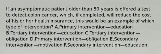 If an asymptomatic patient older than 50 years is offered a test to detect colon cancer, which, if completed, will reduce the cost of his or her health insurance, this would be an example of which type of intervention? A.Primary intervention—education B.Tertiary intervention—education C.Tertiary intervention—obligation D.Primary intervention—obligation E.Secondary intervention—motivation F.Secondary intervention—education