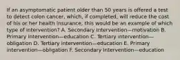 If an asymptomatic patient older than 50 years is offered a test to detect colon cancer, which, if completed, will reduce the cost of his or her health insurance, this would be an example of which type of intervention? A. Secondary intervention—motivation B. Primary intervention—education C. Tertiary intervention—obligation D. Tertiary intervention—education E. Primary intervention—obligation F. Secondary intervention—education