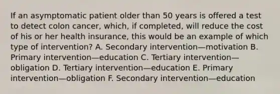 If an asymptomatic patient older than 50 years is offered a test to detect colon cancer, which, if completed, will reduce the cost of his or her health insurance, this would be an example of which type of intervention? A. Secondary intervention—motivation B. Primary intervention—education C. Tertiary intervention—obligation D. Tertiary intervention—education E. Primary intervention—obligation F. Secondary intervention—education