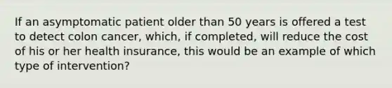 If an asymptomatic patient older than 50 years is offered a test to detect colon cancer, which, if completed, will reduce the cost of his or her health insurance, this would be an example of which type of intervention?