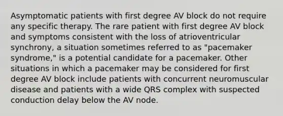 Asymptomatic patients with first degree AV block do not require any specific therapy. The rare patient with first degree AV block and symptoms consistent with the loss of atrioventricular synchrony, a situation sometimes referred to as "pacemaker syndrome," is a potential candidate for a pacemaker. Other situations in which a pacemaker may be considered for first degree AV block include patients with concurrent neuromuscular disease and patients with a wide QRS complex with suspected conduction delay below the AV node.