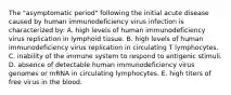 The "asymptomatic period" following the initial acute disease caused by human immunodeficiency virus infection is characterized by: A. high levels of human immunodeficiency virus replication in lymphoid tissue. B. high levels of human immunodeficiency virus replication in circulating T lymphocytes. C. inability of the immune system to respond to antigenic stimuli. D. absence of detectable human immunodeficiency virus genomes or mRNA in circulating lymphocytes. E. high titers of free virus in the blood.